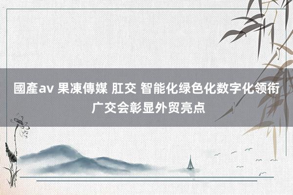 國產av 果凍傳媒 肛交 智能化绿色化数字化领衔 广交会彰显外贸亮点