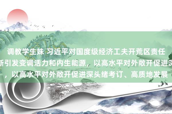 调教学生妹 习近平对国度级经济工夫开荒区责任作出蹙迫指令强调，不断引发变调活力和内生能源，以高水平对外敞开促进深头绪考订、高质地发展