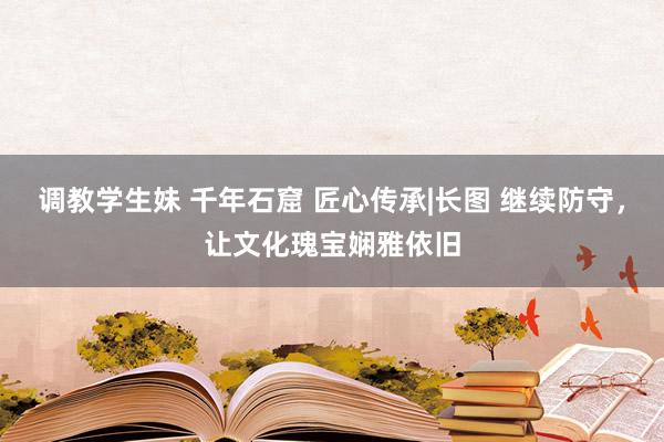 调教学生妹 千年石窟 匠心传承|长图 继续防守，让文化瑰宝娴雅依旧