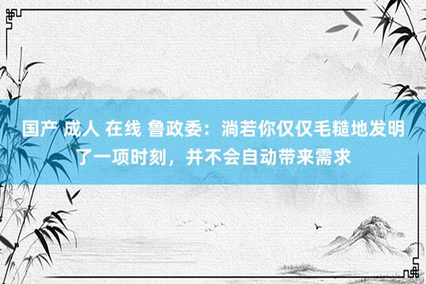 国产 成人 在线 鲁政委：淌若你仅仅毛糙地发明了一项时刻，并不会自动带来需求