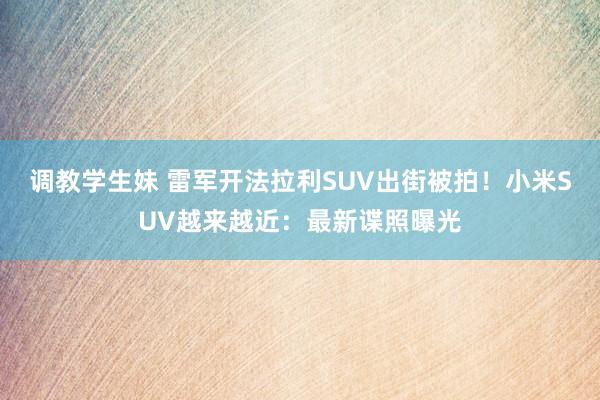 调教学生妹 雷军开法拉利SUV出街被拍！小米SUV越来越近：最新谍照曝光