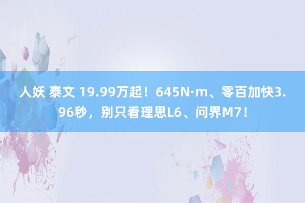 人妖 泰文 19.99万起！645N·m、零百加快3.96秒，别只看理思L6、问界M7！