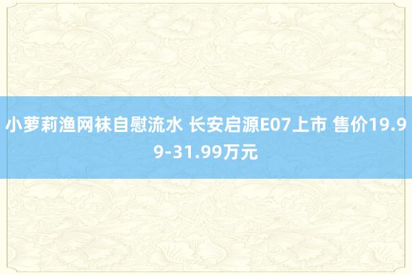 小萝莉渔网袜自慰流水 长安启源E07上市 售价19.99-31.99万元