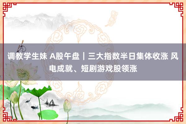 调教学生妹 A股午盘｜三大指数半日集体收涨 风电成就、短剧游戏股领涨