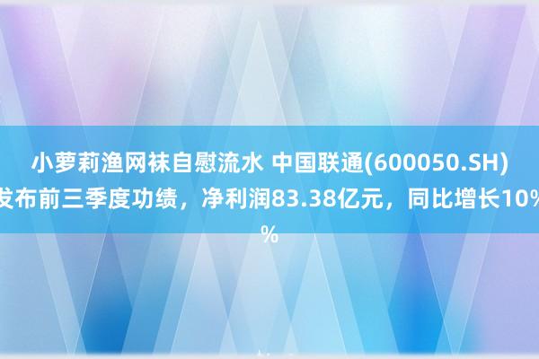 小萝莉渔网袜自慰流水 中国联通(600050.SH)发布前三季度功绩，净利润83.38亿元，同比增长10%