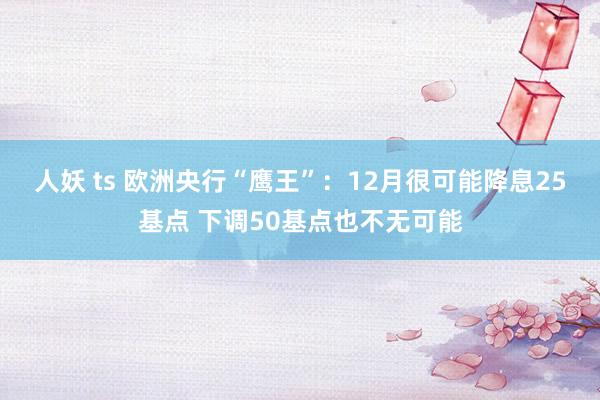 人妖 ts 欧洲央行“鹰王”：12月很可能降息25基点 下调50基点也不无可能