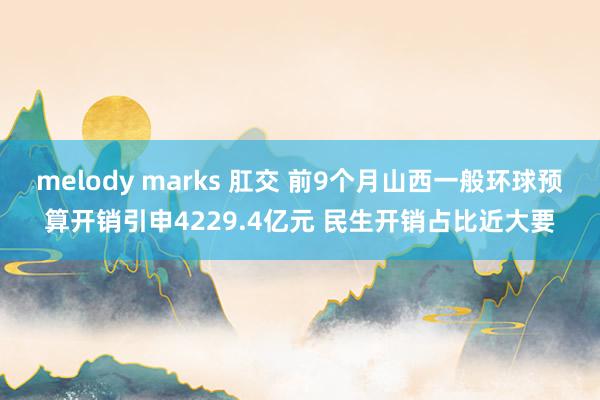 melody marks 肛交 前9个月山西一般环球预算开销引申4229.4亿元 民生开销占比近大要