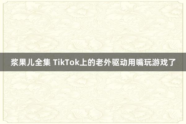 浆果儿全集 TikTok上的老外驱动用嘴玩游戏了