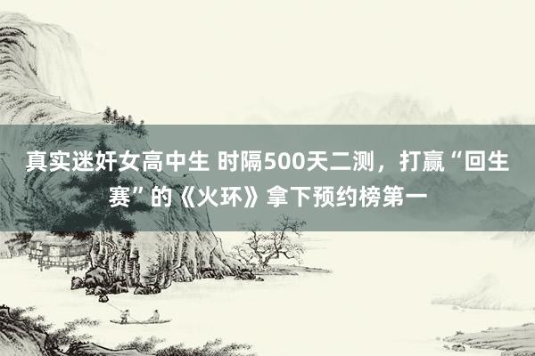 真实迷奸女高中生 时隔500天二测，打赢“回生赛”的《火环》拿下预约榜第一