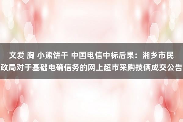 文爱 胸 小熊饼干 中国电信中标后果：湘乡市民政局对于基础电确信务的网上超市采购技俩成交公告