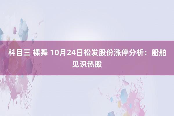 科目三 裸舞 10月24日松发股份涨停分析：船舶见识热股