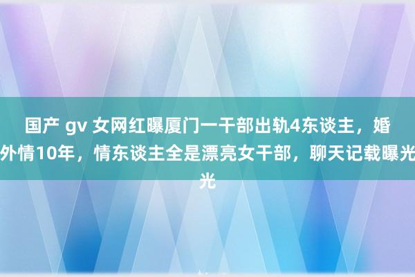 国产 gv 女网红曝厦门一干部出轨4东谈主，婚外情10年，情东谈主全是漂亮女干部，聊天记载曝光