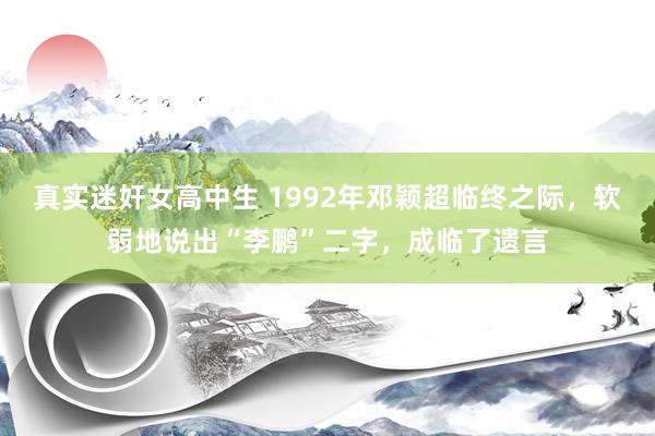 真实迷奸女高中生 1992年邓颖超临终之际，软弱地说出“李鹏”二字，成临了遗言