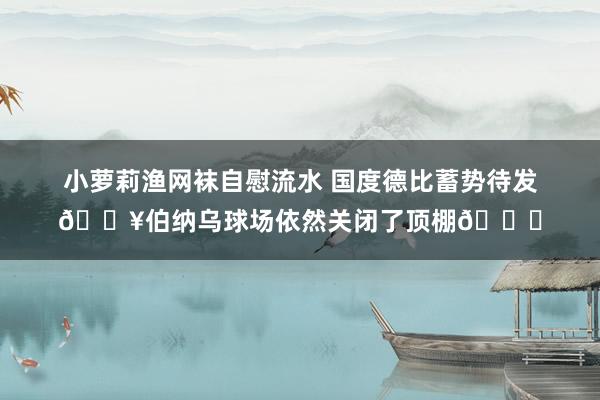 小萝莉渔网袜自慰流水 国度德比蓄势待发🔥伯纳乌球场依然关闭了顶棚👀