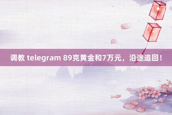 调教 telegram 89克黄金和7万元，沿途追回！