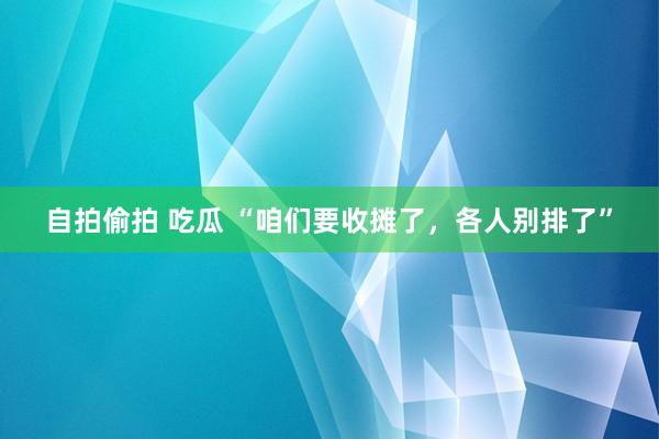 自拍偷拍 吃瓜 “咱们要收摊了，各人别排了”