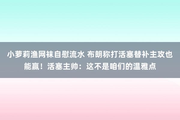 小萝莉渔网袜自慰流水 布朗称打活塞替补主攻也能赢！活塞主帅：这不是咱们的温雅点