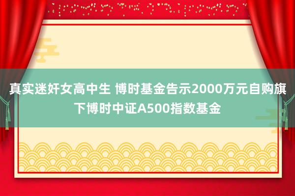 真实迷奸女高中生 博时基金告示2000万元自购旗下博时中证A500指数基金