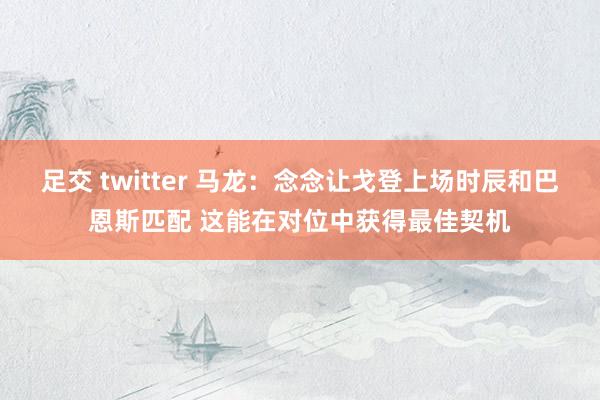 足交 twitter 马龙：念念让戈登上场时辰和巴恩斯匹配 这能在对位中获得最佳契机