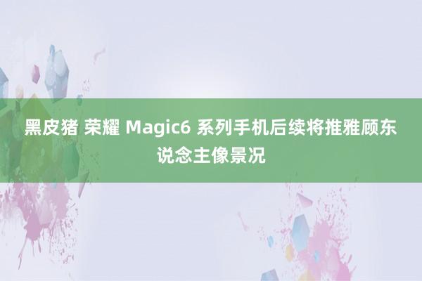 黑皮猪 荣耀 Magic6 系列手机后续将推雅顾东说念主像景况