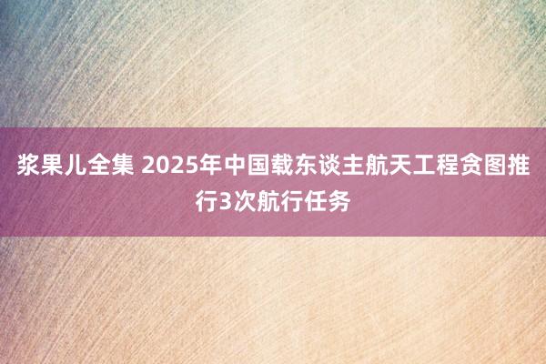 浆果儿全集 2025年中国载东谈主航天工程贪图推行3次航行任务