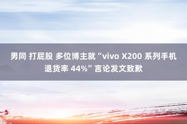 男同 打屁股 多位博主就“vivo X200 系列手机退货率 44%”言论发文致歉