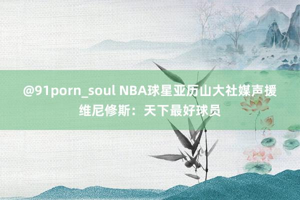 @91porn_soul NBA球星亚历山大社媒声援维尼修斯：天下最好球员