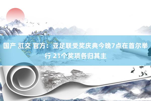 国产 肛交 官方：亚足联受奖庆典今晚7点在首尔举行 21个奖项各归其主