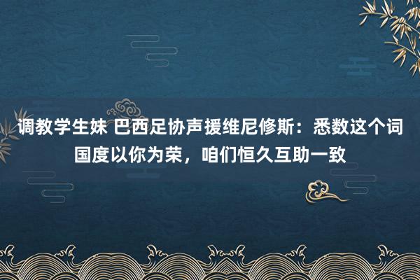 调教学生妹 巴西足协声援维尼修斯：悉数这个词国度以你为荣，咱们恒久互助一致