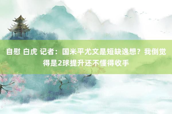 自慰 白虎 记者：国米平尤文是短缺逸想？我倒觉得是2球提升还不懂得收手