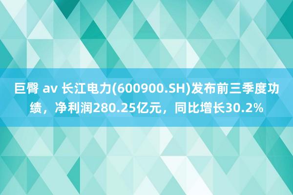 巨臀 av 长江电力(600900.SH)发布前三季度功绩，净利润280.25亿元，同比增长30.2%