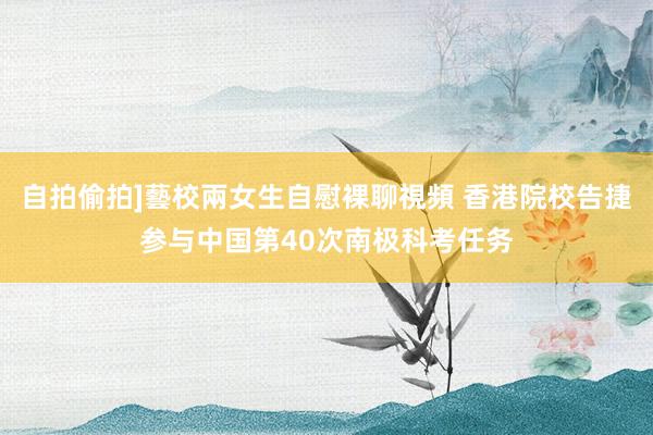 自拍偷拍]藝校兩女生自慰裸聊視頻 香港院校告捷参与中国第40次南极科考任务