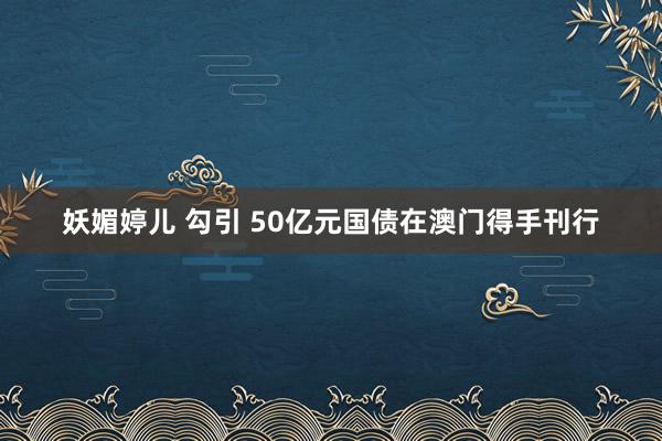 妖媚婷儿 勾引 50亿元国债在澳门得手刊行