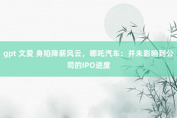 gpt 文爱 身陷降薪风云，哪吒汽车：并未影响到公司的IPO进度