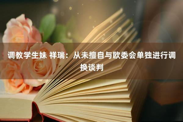 调教学生妹 祥瑞：从未擅自与欧委会单独进行调换谈判