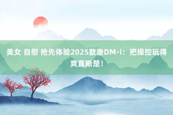 美女 自慰 抢先体验2025款唐DM-i：把操控玩得爽直晰楚！