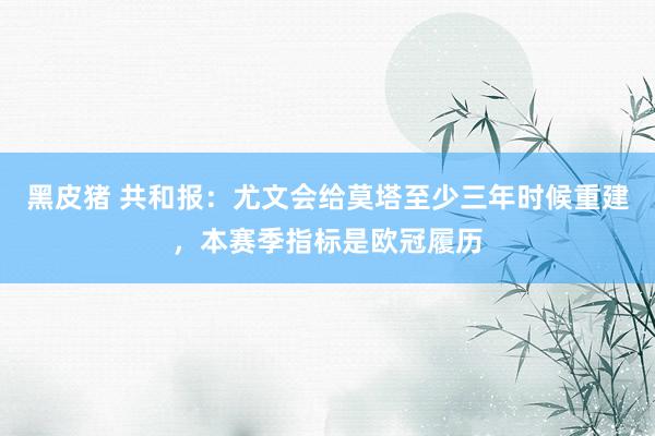 黑皮猪 共和报：尤文会给莫塔至少三年时候重建，本赛季指标是欧冠履历