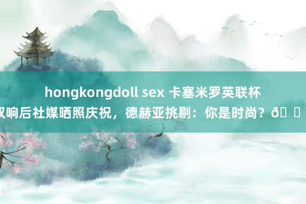 hongkongdoll sex 卡塞米罗英联杯双响后社媒晒照庆祝，德赫亚挑剔：你是时尚？👀