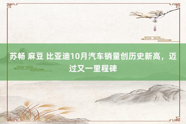 苏畅 麻豆 比亚迪10月汽车销量创历史新高，迈过又一里程碑