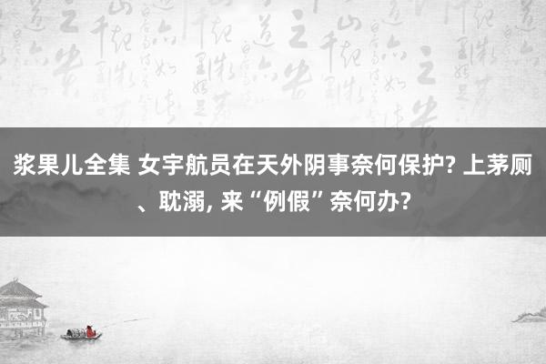 浆果儿全集 女宇航员在天外阴事奈何保护? 上茅厕、耽溺， 来“例假”奈何办?