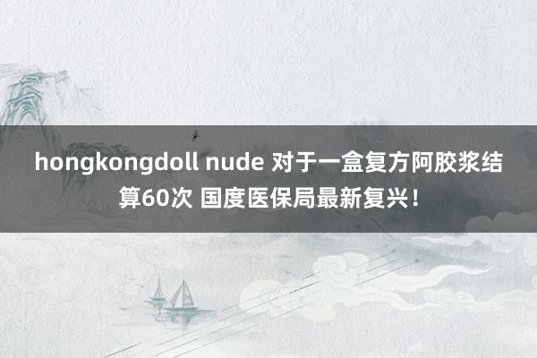 hongkongdoll nude 对于一盒复方阿胶浆结算60次 国度医保局最新复兴！