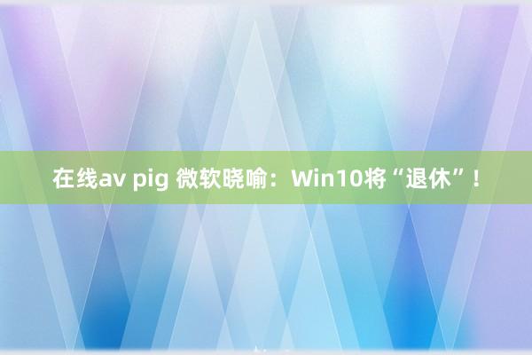 在线av pig 微软晓喻：Win10将“退休”！