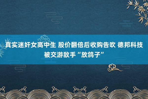 真实迷奸女高中生 股价翻倍后收购告吹 德邦科技被交游敌手“放鸽子”