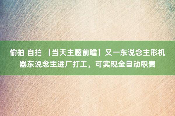 偷拍 自拍 【当天主题前瞻】又一东说念主形机器东说念主进厂打工，可实现全自动职责