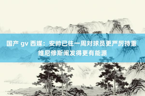 国产 gv 西媒：安帅已往一周对球员更严厉持重 维尼修斯阐发得更有能源