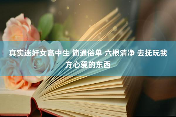 真实迷奸女高中生 简通俗单 六根清净 去抚玩我方心爱的东西