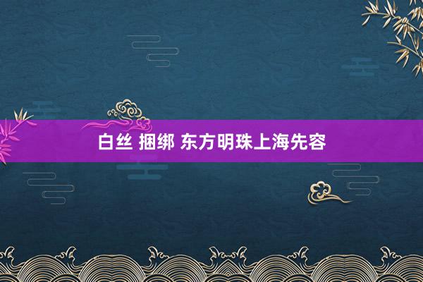 白丝 捆绑 东方明珠上海先容