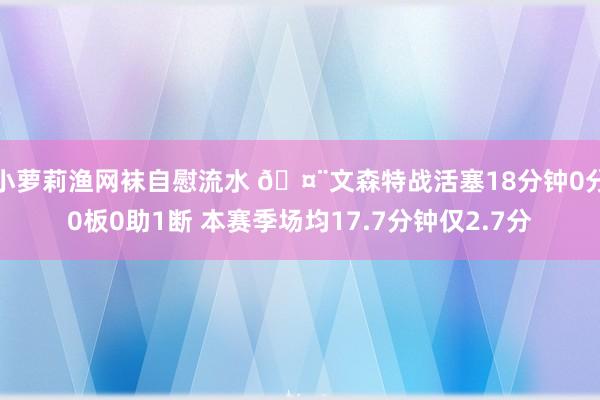 小萝莉渔网袜自慰流水 🤨文森特战活塞18分钟0分0板0助1断 本赛季场均17.7分钟仅2.7分