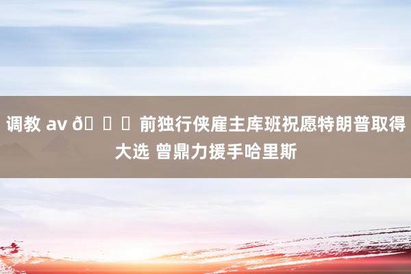 调教 av 👀前独行侠雇主库班祝愿特朗普取得大选 曾鼎力援手哈里斯