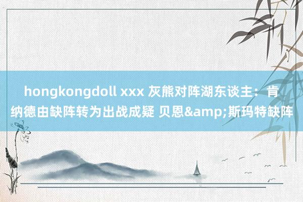 hongkongdoll xxx 灰熊对阵湖东谈主：肯纳德由缺阵转为出战成疑 贝恩&斯玛特缺阵